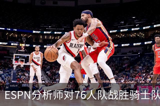 ESPN分析师对76人队战胜骑士队的历史性逆转，给予了高度评价